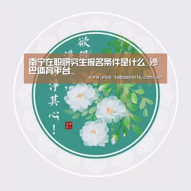 南宁在职研究生报名条件是什么_沙巴体育平台(图3) 沙巴体育平台